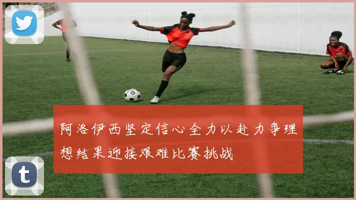 阿洛伊西坚定信心全力以赴力争理想结果迎接艰难比赛挑战