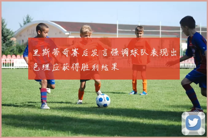 里斯蒂奇赛后发言强调球队表现出色理应获得胜利结果