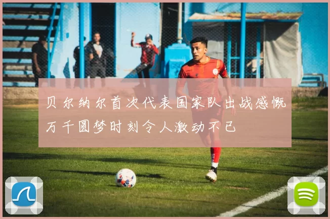 贝尔纳尔首次代表国家队出战感慨万千圆梦时刻令人激动不已