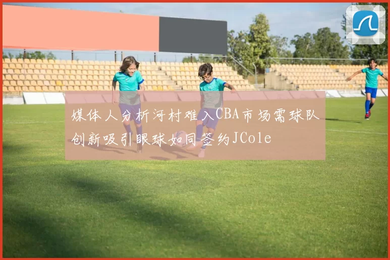 媒体人分析河村难入CBA市场需球队创新吸引眼球如同签约JCole