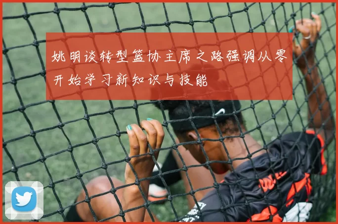 姚明谈转型篮协主席之路强调从零开始学习新知识与技能