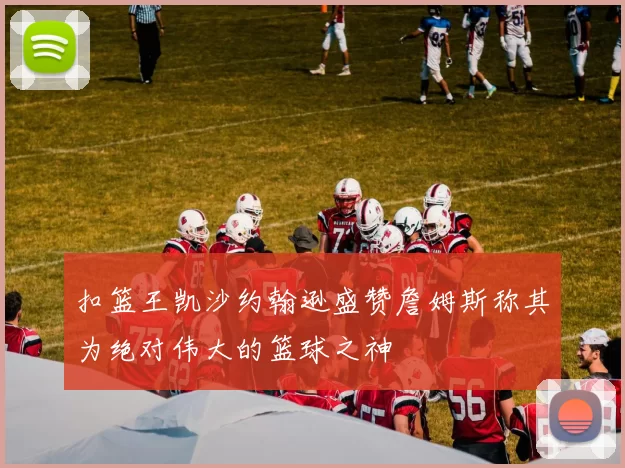 扣篮王凯沙约翰逊盛赞詹姆斯称其为绝对伟大的篮球之神