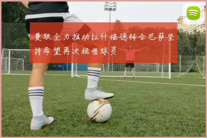 曼联全力推动拉什福德转会巴萨坚持希望再次租借球员