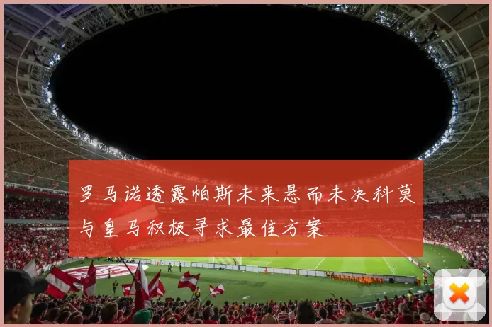 罗马诺透露帕斯未来悬而未决科莫与皇马积极寻求最佳方案