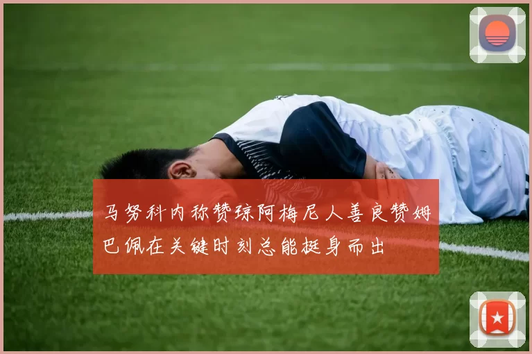 马努科内称赞琼阿梅尼人善良赞姆巴佩在关键时刻总能挺身而出