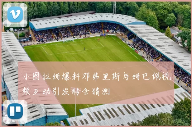 小图拉姆爆料邓弗里斯与姆巴佩视频互动引发转会猜测