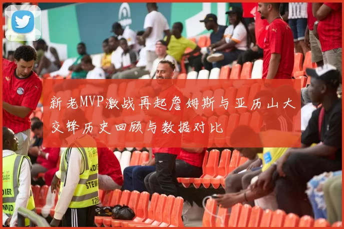 新老MVP激战再起詹姆斯与亚历山大交锋历史回顾与数据对比