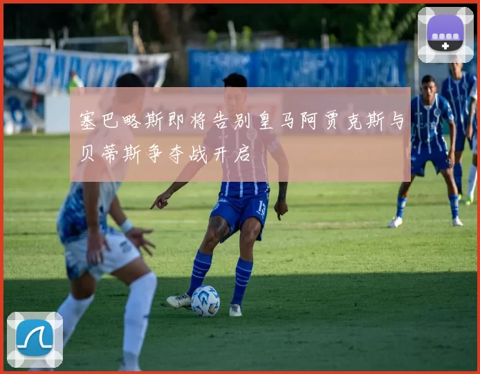 塞巴略斯即将告别皇马阿贾克斯与贝蒂斯争夺战开启