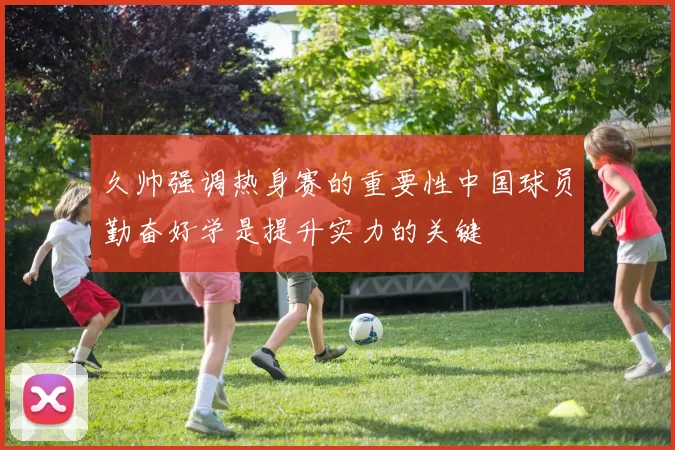久帅强调热身赛的重要性中国球员勤奋好学是提升实力的关键