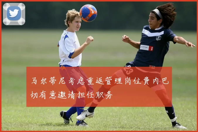 马尔蒂尼考虑重返管理岗位费内巴切有意邀请担任职务