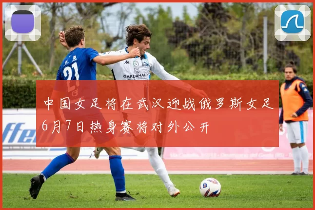 中国女足将在武汉迎战俄罗斯女足6月7日热身赛将对外公开
