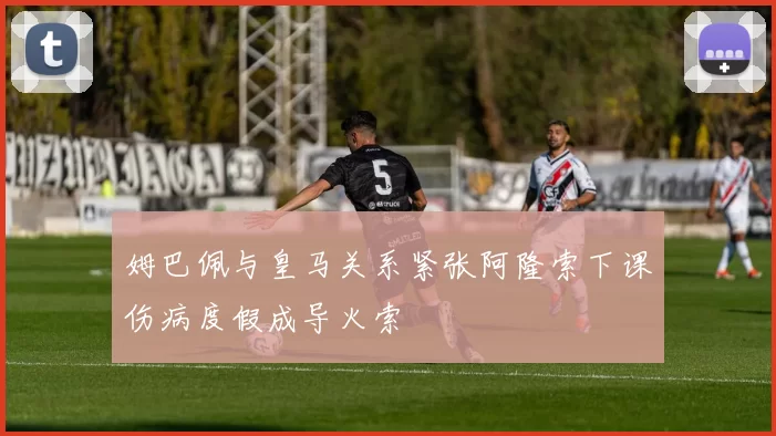 姆巴佩与皇马关系紧张阿隆索下课伤病度假成导火索
