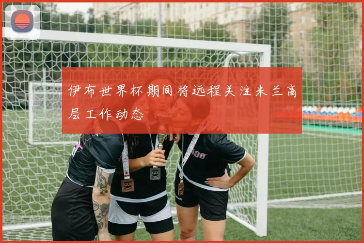 伊布世界杯期间将远程关注米兰高层工作动态