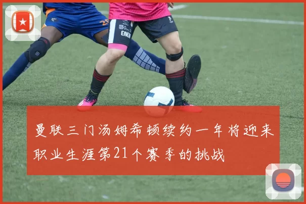 曼联三门汤姆希顿续约一年将迎来职业生涯第21个赛季的挑战