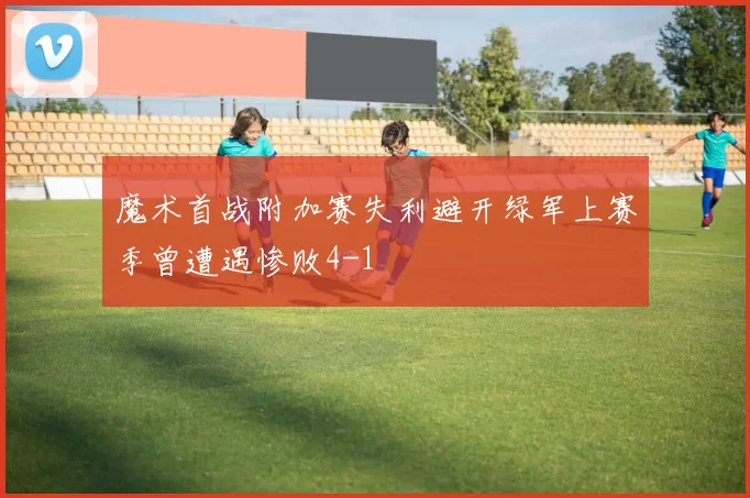 魔术首战附加赛失利避开绿军上赛季曾遭遇惨败4-1