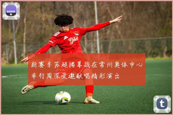 新赛季苏超揭幕战在常州奥体中心举行周深受邀献唱精彩演出